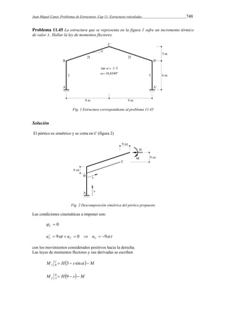 Juan Miquel Canet. Problemas de Estructuras. Cap 11: Estructuras reticuladas 748 
Problema 11.45 La estructura que se representa en la figura 1 sufre un incremento térmico 
de valor t . Hallar la ley de momentos flectores. 
Fig. 1 Estructura correspondiente al problema 11.45 
Solución 
El pórtico es simétrico y se corta en C (figura 2) 
Fig. 2 Descomposición simétrica del pórtico propuesto 
Las condiciones cinemáticas a imponer son: 
 0 C  
u t u u t C C 
tC 
 9   0   9 
con los movimientos considerados positivos hacia la derecha. 
Las leyes de momentos flectores y sus derivadas se escriben 
  M s H M CBf  3  sin  
M B H s M 
f A  9   
 