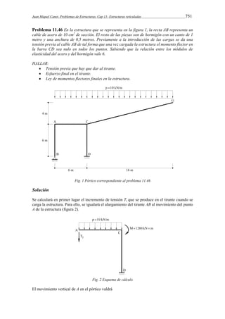 Juan Miquel Canet. Problemas de Estructuras. Cap 11: Estructuras reticuladas 751 
Problema 11.46 En la estructura que se representa en la figura 1, la recta AB representa un 
cable de acero de 10 cm2 de sección. El resto de las piezas son de hormigón con un canto de 1 
metro y una anchura de 0,5 metros. Previamente a la introducción de las cargas se da una 
tensión previa al cable AB de tal forma que una vez cargada la estructura el momento flector en 
la barra CD sea nulo en todos los puntos. Sabiendo que la relación entre los módulos de 
elasticidad del acero y del hormigón vale 6. 
HALLAR: 
 Tensión previa que hay que dar al tirante. 
 Esfuerzo final en el tirante. 
 Ley de momentos flectores finales en la estructura. 
Fig. 1 Pórtico correspondiente al problema 11.46 
Solución 
Se calculará en primer lugar el incremento de tensión Ti que se produce en el tirante cuando se 
carga la estructura. Para ello, se igualará el alargamiento del tirante AB al movimiento del punto 
A de la estructura (figura 2). 
Fig. 2 Esquema de cálculo 
El movimiento vertical de A en el pórtico valdrá 
 
