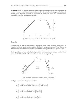 Juan Miquel Canet. Problemas de Estructuras. Cap 11: Estructuras reticuladas 753 
Problema 11.47 En la estructura de la figura 1 todas las barras tienen sección rectangular de 
canto h y anchura b. Dicha estructura está sometida a la variación térmica que se indica en la 
misma figura. Supuesto conocido el coeficiente de dilatación lineal  , determinar las 
reacciones y las leyes de momentos flectores. 
Fig. 1 Estructura correspondiente al problema resuelto 11.47 
Solución 
La estructura es una vez hiperestática, pudiéndose tomar como incógnita hiperestática la 
reacción horizontal en el apoyo derecho. Utilizando las ecuaciones de Navier-Bresse, se 
determinará el valor del movimiento horizontal total en el apoyo derecho y se igualará a cero. 
En la figura 2 puede verse la incógnita hiperestática adoptada así como los ejes locales. Como 
parámetro de definición de cada barra se tomará la coordenada global 1 z 
Fig. 2 Incógnita hiperestática, sistemas de ejes y reacciones 
Las leyes de momentos flectores se escriben: 
M V 7 a z 2H 7 a z 15 H a z C 
 1   1   1  7 
f D       
7 
 
M B 
V a z a H H  a z      
 
 7  2 3 1 
 
7 
1 
f C 
M V 7 a z H a z 6 H z B 
    1 1 1 7 
f A      
 