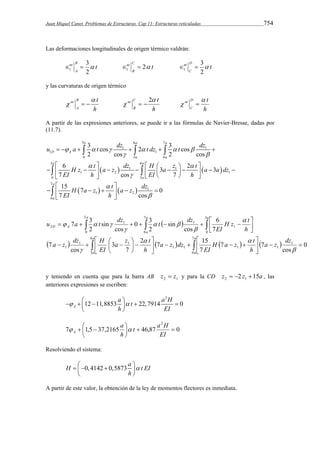 Juan Miquel Canet. Problemas de Estructuras. Cap 11: Estructuras reticuladas 754 
Las deformaciones longitudinales de origen térmico valdrán: 
3 
t B 
A 
3 
nt 2 1   t D 
nt   
C 
t 1 2 
B 
nt  
C 
2 
1   
y las curvaturas de origen térmico 
B t 
A 
nt  
   
h 
C t 
B 
nt  
   2 
h 
D t 
C 
nt  
  
h 
A partir de las expresiones anteriores, se puede ir a las fórmulas de Navier-Bresse, dadas por 
(11.7). 
a a a 
3 6 7 
u a t dz t dz t dz 
   
      
   1   1 
 
D A 
1 1 
  
a a 
0 3 6 
a a 
3 6 
                          
  
    
  
 
1 1 
1 2 1 
 
0 3 
7 
    
1 
1 2 
6 
3 cos 2 3 cos 
2 cos 2 cos 
6 3 2 3 
7 cos 7 
a 
15 7 0 
7 cos 
a 
a 
H z t a z dz H a z t a a dz 
EI h EI h 
 
H a z t a z dz 
EI h 
 
  
       
  
H z t 
EI 
0 3 
7 3 
        
  
   
 
 
 
a z  
t 
a z dz H 
    
 
H a z t 
EI 
2 7 15 
          
   
     
 
 
 
  
 
 
 
a 
a 
a 
a 
a a 
a 
a 
D A 
a z dz 
h 
a z dz 
h 
EI 
h 
u a t dz t dz 
6 
3 
7 
6 
1 
1 1 1 1 
1 1 
1 
3 
0 
7 
6 
3 
0 
1 
1 1 
2 
0 
cos 
7 7 
7 
7 
3 
cos 
7 
7 
6 
cos 
sin 
2 
cos 
sin 
2 
 
  
 
 
 
  
 
   
y teniendo en cuenta que para la barra AB 2 1 z  z y para la CD z 2 z 15a 2 1    , las 
anteriores expresiones se escriben: 
2 
a t a H 
h EI 
   12  11,8853   22,7914  
0 A 
  
2 
t a H 
   
   
a 
7 1,5 37,2165 46,87 0 
A   
 
EI 
h 
Resolviendo el sistema: 
H 0,4142 0,5873 a t EI 
    
 h 
 
A partir de este valor, la obtención de la ley de momentos flectores es inmediata. 
 