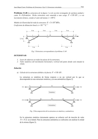 Juan Miquel Canet. Problemas de Estructuras. Cap 11: Estructuras reticuladas 755 
Problema 11.48 La estructura de la figura 1 es de sección rectangular de anchura unidad y 
canto h  0,4 metros . Dicha estructura está sometida a una carga F  110 kN y a un 
incremento térmico, siendo el valor del mismo t  10ºC . 
Módulo de Elasticidad de toda la estructura E  3104MPa . 
Coeficiente de dilatación lineal a  105 ºC1 
Fig. 1 Estructura correspondiente al problema 11.48 
DETERMINAR: 
1. Leyes de esfuerzos en todas las piezas de la estructura. 
2. Valor numérico del movimiento horizontal y vertical del punto donde está situada la 
rótula. 
Solución 
a) Cálculo de la estructura debido a la fuerza F  110 kN . 
La estructura es simétrica de forma respecto a un eje vertical por lo que se 
descompondrá en una estructura simétrica y en una antimétrica (figura 2) 
Fig. 2 Descomposición de la estructura en simétrica y antimétrica. 
En la estructura simétrica únicamente aparece un esfuerzo axil de tracción de valor 
N  F 2 en el dintel. Para la estructura antimétrica es suficiente con analizar la mitad 
de la misma (figura 3). 
 