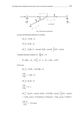 Juan Miquel Canet. Problemas de Estructuras. Cap 11: Estructuras reticuladas 756 
Fig. 3 Estructura antimétrica 
Las leyes de Momentos flectores se escriben: 
M B 
  R  6  
s f A A 
M B 
 R  6  
s f D D 
M R 6 5 s cos R 1 s cos F s D A 
      2,5 sin  
B 
f C        
2 
Tomando momentos respecto a C:   0 C M 
 5  6  R  R  2,5 F  0  R  11 R  
1,25 
F D A A D 2 
Con lo que 
M B 
   11 R 1,25 F 6  
s f A D 
 s 
M 
R 
f    
D 
 
 
11 6 
M B 
 R  6  
s f D D 
s 
M 
R 
f   
D 
 
 
6 
M R s R F s F s 
       
B 
f C 
12 cos 1,25cos 0,5sin 12 cos 1,3416 
   
        
D D 
R s  F s     R s  
F s 
D D 
2,5 sin 
2 
11 cos 11 1,25 1 cos 
       
D 
f C   
 
12 s cos 
M 
R 
D 
 
 