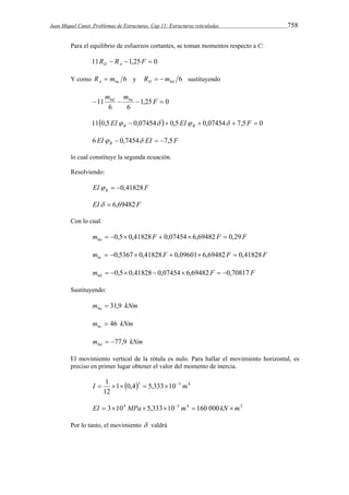 Juan Miquel Canet. Problemas de Estructuras. Cap 11: Estructuras reticuladas 758 
Para el equilibrio de esfuerzos cortantes, se toman momentos respecto a C: 
11R  R 1,25F  0 D A 
Y como 6 A ba R  m y 6 D bd R  m sustituyendo 
m mbd ba 
11   F  
1,25 0 
6 6 
110,5EI  0,07454  0,5EI  0,07454  7,5F  0 B B     
EI EI F B 6   0,7454  7,5 
lo cual constituye la segunda ecuación. 
Resolviendo: 
EI F B   0,41828 
EI  6,69482F 
Con lo cual: 
m F F F ba  0,5 0,41828  0,07454 6,69482  0,29 
m F F F bc  0,5367  0,41828  0,09601 6,69482  0,41828 
m F F bd  0,5 0,41828 0,07454 6,69482  0,70817 
Sustituyendo: 
m kNm ba  31,9 
m kNm bc  46 
m kNm bd  77,9 
El movimiento vertical de la rótula es nulo. Para hallar el movimiento horizontal, es 
preciso en primer lugar obtener el valor del momento de inercia. 
I  1      m 
1 0,43 5,333 10 3 4 
12 
EI  3104 MPa  5,333103 m4  160 000kN m2 
Por lo tanto, el movimiento  valdrá 
 