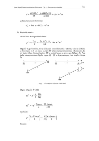 Juan Miquel Canet. Problemas de Estructuras. Cap 11: Estructuras reticuladas 759 
m 
6,69482 6,69482 110    
EI 
F  
4,6 10 3 
160 000 
   
y el desplazamiento horizontal: 
  sin  1,923103 
m D 
b) Variación térmica 
La curvatura de origen térmico vale 
 
nt  t 
 
2 2 10 10   
4 1 
5 
5 10 
0,4 
   
  
    m 
h 
El punto D, por simetría, no se desplazará horizontalmente, y además, como el cortante 
y el momento en D son nulos, la pieza BD está sometida únicamente a esfuerzo axil. Es 
por tanto válido eliminar la pieza BD y sustituirla por un apoyo en B (figura 5). Para 
hallar los momentos en B de las piezas AB y CB se descompone en vigas simples (figura 
5). 
Fig. 5 Descomposición de la estructura 
El giro del punto B valdrá 
AB nt M 
B 3 
6 
EI 
   6  
2 
5 cos  
EI 
BC nt M 
B 3 
5 cos 
    
2 
Igualando: 
nt M 
6 5 cos  
 
 
6 5 cos 
  
 
 
   
  
 
3 
2 
 
EI 
Es decir: 
 