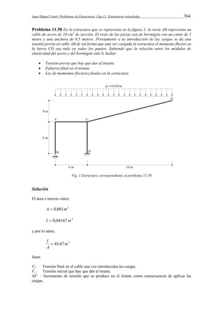 Juan Miquel Canet. Problemas de Estructuras. Cap 11: Estructuras reticuladas 764 
Problema 11.50 En la estructura que se representa en la figura 1, la recta AB representa un 
cable de acero de 10 cm2 de sección. El resto de las piezas son de hormigón con un canto de 1 
metro y una anchura de 0,5 metros. Previamente a la introducción de las cargas se da una 
tensión previa al cable AB de tal forma que una vez cargada la estructura el momento flector en 
la barra CD sea nulo en todos los puntos. Sabiendo que la relación entre los módulos de 
elasticidad del acero y del hormigón vale 6, hallar: 
 Tensión previa que hay que dar al tirante. 
 Esfuerzo final en el tirante. 
 Ley de momentos flectores finales en la estructura. 
Fig. 1 Estructura correspondiente al problema 11.50 
Solución 
El área e inercia valen: 
A  0,001m2 
I  0,04167m4 
y por lo tanto, 
41,67m2 
I  
A 
Sean: 
Ff : Tensión final en el cable una vez introducidas las cargas. 
Fi : Tensión inicial que hay que dar al tirante. 
ΔF : Incremento de tensión que se produce en el tirante como consecuencia de aplicar las 
cargas. 
 