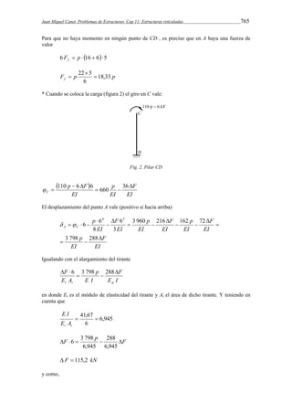 Juan Miquel Canet. Problemas de Estructuras. Cap 11: Estructuras reticuladas 765 
Para que no haya momento en ningún punto de CD , es preciso que en A haya una fuerza de 
valor 
6 F  p  16  65 f 
22  
5  
F p p f 18,33 
6 
 
* Cuando se coloca la carga (figura 2) el giro en C vale: 
Fig. 2. Pilar CD 
  
  110 6 6 660 36 
EI 
F 
p 
EI 
p F 
EI 
C 
 
  
  
El desplazamiento del punto A vale (positivo si hacia arriba) 
6 6 
EI 
F 
EI 
p 
EI 
F 
EI 
p 
EI 
F 
EI 
p 
F 
EI 
EI 
p 
A C 
 
  
 
 
  
 
  
 
 
 
   
3 798 288 
3 960 216 162 72 
3 
6 
8 
4 3 
  
Igualando con el alargamiento del tirante 
F 
t t p 
  6 3 798 288 
E I 
F 
E I 
p 
E A 
 
  
en donde Et es el módulo de elasticidad del tirante y At el área de dicho tirante. Y teniendo en 
cuenta que 
6,945 
 41,67  
6 
E I 
t t E A 
F   p  288 
 
F 6,945 
6 3 798 
6,945 
 F  115,2 kN 
y como, 
 