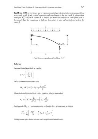 Juan Miquel Canet. Problemas de Estructuras. Cap 11: Estructuras reticuladas 767 
Problema 11.51 La estructura que se representa en la figura 1 tiene la forma de una parábola 
de segundo grado de eje vertical y tangente nula en el punto A. La inercia de la misma viene 
dada por I s  I cos siendo  el ángulo que forma la tangente en cada punto con la 
horizontal. Bajo las cargas que se indican, determinar el valor del movimiento vertical del 
punto B. 
Fig.1 Arco correspondiente al problema 11.51 
Solución 
La ecuación de la parábola se escribe: 
 
  
 
y  f   
x 
  
 
 
 
2 
1 
a 
La ley de momentos flectores vale 
    
M V a x Hy p a  
x 2 f 
2 
    
El movimiento horizontal de B valdrá (positivo si hacia la derecha). 
B 
u M y ds 
      
B f f EI 
A 
a 
o 
M y dx 
EI s 
Sustituyendo f M e y por su expresión en función de x e integrando se obtiene 
 
 
 
  pa  f a H  a V 
EI 
 
u f B 
2 
3 
5 
12 
8 
15 
20 
3 
Análogamente para el movimiento vertical (positivo si ascendente) 
 