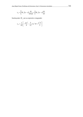 Juan Miquel Canet. Problemas de Estructuras. Cap 11: Estructuras reticuladas 768 
B 
v M a x ds 
            
B f f EI 
A 
a 
o 
M a x dx 
EI s 
Sustituyendo f M por su expresión e integrando: 
 
 
 
1 3 
p a 4 5 
f a H 
a V     
 
12 3 
8 
2 
EI 
vB 
 