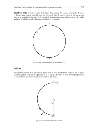 Juan Miquel Canet. Problemas de Estructuras. Cap 11: Estructuras reticuladas 769 
Problema 11.52 El anillo circular de la figura 1 tiene radio R y sección rectangular de canto 
c. Su cara externa está sometida a un incremento térmico de valor t, mientras que en su cara 
interna la variación térmica es –t. El coeficiente de dilatación térmica lineal vale α y la rigidez 
a flexión EI. Hallar el valor del momento flector en el punto B. 
Fig. 1 Anillo correspondiente al problema 11.52 
Solución 
Por simetría respecto a un eje vertical el giro en B es nulo. Por lo tanto, cortando por el eje de 
simetría queda el semicírculo representado en la figura 2. El valor de N se obtendrá imponiendo 
la condición de que el movimiento horizontal de A es nulo. 
Fig. 2 Arco resultante después del corte 
 