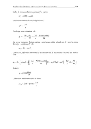 Juan Miquel Canet. Problemas de Estructuras. Cap 11: Estructuras reticuladas 770 
La ley de momentos flectores debida a N se escribe: 
M f  NR(1 cos ) 
La curvatura térmica en cualquier punto vale: 
nt 2  
t 
c 
   
Con lo que la curvatura total vale: 
t 2 f 2 (1 cos ) t M t HR 
   
c EI c EI 
 
 
      
La ley de momentos flectores debida a una fuerza unidad aplicada en A y con la misma 
dirección y sentido que N vale: 
(1 cos ) f m  R   
Con lo cual, aplicando el teorema de la fuerza unidad, el movimiento horizontal del punto a 
vale. 
     
    
u 0 t m ds 2 t NR (1 cos ) R (1 cos ) Rd R 2 t 1,5 
NR 
     
        2 
         A f 
0 0 
c EI c EI 
Es decir: 
N 1,3333 EI  
t 
cR 
 
Con lo cual, el momento flector en B vale 
M NR EI t 
2 2,6667 fB 
 
c 
  
 