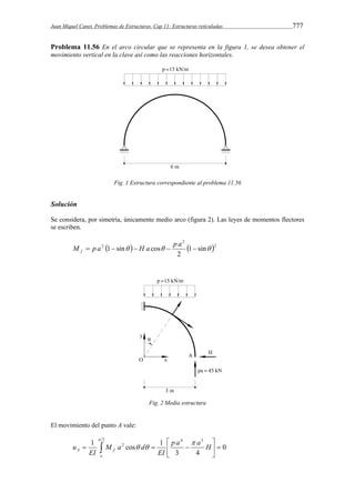 Juan Miquel Canet. Problemas de Estructuras. Cap 11: Estructuras reticuladas 777 
Problema 11.56 En el arco circular que se representa en la figura 1, se desea obtener el 
movimiento vertical en la clave así como las reacciones horizontales. 
Fig. 1 Estructura correspondiente al problema 11.56 
Solución 
Se considera, por simetría, únicamente medio arco (figura 2). Las leyes de momentos flectores 
se escriben. 
2 
M  p a 1 sin  H a cos  p a   f 
   2 
2 1 sin 
2 
Fig. 2 Media estructura 
El movimiento del punto A vale: 
 
2 4 3 
1  1  
 
cos A f p a a H 
   
2 0 
   
 
3 4 
  
o 
EI 
M a d 
EI 
u 
 