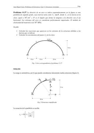Juan Miquel Canet. Problemas de Estructuras. Cap 11: Estructuras reticuladas 779 
Problema 11.57 La directriz de un arco se indica esquemáticamente en la figura es una 
parábola de segundo grado, cuya inercia varía como  sec c I , donde c I es la inercia en la 
clave, igual a 105 cm4 y  es el ángulo que forma la tangente a la directriz con el eje 
horizontal. Los extremos del arco se consideran perfectamente empotrados. El módulo de 
elasticidad del material es de 104 MPa . 
Se pide: 
1. Calcular las reacciones que aparecen en los extremos de la estructura debidas a las 
fuerzas que se indican. 
2. Calcular los movimientos del punto A y de la clave. 
Fig. 1 Arco correspondiente al problema 11.57 
Solución 
La carga es antimétrica, por lo que puede considerarse únicamente media estructura (figura 2). 
Fig. 2 Estructura simplificada 
La ecuación de la parábola se escribe 
 
  
 
z z 
 16 1   
  
 
 
 
2 
1 
2 20 
 