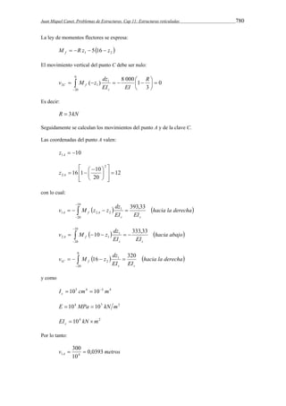 Juan Miquel Canet. Problemas de Estructuras. Cap 11: Estructuras reticuladas 780 
La ley de momentos flectores se expresa: 
1  2  M R z 5 16 z f     
El movimiento vertical del punto C debe ser nulo: 
v M z dz 
( ) 8 000 1 R 
      
 
 
 
2 1 0 
  
 
0 
20 
1 
3 
EI EI 
c 
C f 
Es decir: 
R  3kN 
Seguidamente se calculan los movimientos del punto A y de la clave C. 
Las coordenadas del punto A valen: 
10 1   A z 
12 
 
 
16 1  10 
20 
2 
 
 
2  
  
  
 
 
  A z 
con lo cual: 
 
v M z z dz 
  hacia la derecha 
    
EI EI 
c c 
A  f A 
 
10 
20 
1 
1 2 2 
393,33 
 
v M z dz 
10 333,33 
  hacia abajo 
     
EI EI 
c c 
A  f 
 
10 
20 
1 
2 1 
0 
v M z dz 
16 320 
  hacia la derecha 
    
EI EI 
c c 
C  f 
 
20 
1 
1 2 
y como 
I  105 cm4  10  
3 m4 c 
E  104 MPa  107 kN m2 
EI 104 kN m2 c   
Por lo tanto: 
300 
v metros A 0,0393 
1 4   
10 
 
