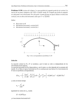 Juan Miquel Canet. Problemas de Estructuras. Cap 11: Estructuras reticuladas 782 
Problema 11.58 La pieza de la figura 1 es una parábola de segundo grado de eje vertical. La 
inercia de un punto cualquiera vale I s  I cos siendo  el ángulo que forma la tangente 
en cada punto con la horizontal. Por otra parte, el punto B tiene un apoyo elástico en dirección 
vertical y otro en dirección horizontal y tales que k  a3 2 EI  
Hallar: 
 Reacciones en B 
 Movimiento horizontal y vertical de B 
 Movimiento horizontal y vertical de A 
Fig. 1 Arco correspondiente al problema 11.58 
Solución 
La reacción vertical en B y B’ es isostática y por lo tanto su valor es independiente de los 
movimientos de los apoyos. 
La reacción horizontal en B es hiperestática y, por lo tanto, su valor depende de la constante del 
muelle. Si se libera el apoyo horizontal en B y se sustituye por una fuerza H, el movimiento de 
B vale (ver problema correspondiente). 
 
EI u 2 3 p a a a H a a p a p a H a B    
2 4 3 
4 
0,2667 0,2667 
5 
12 2 
8 
  
15 2 
2 20 
 
 
 
  
 
 
  
y como al mismo tiempo 
u a B 2 
3 
H 
EI 
 
Igualando los valores de B u resulta 
H  0,3478 p a 
y el movimiento horizontal de B 
 