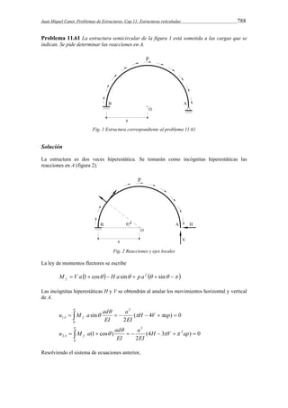 Juan Miquel Canet. Problemas de Estructuras. Cap 11: Estructuras reticuladas 788 
Problema 11.61 La estructura semicircular de la figura 1 está sometida a las cargas que se 
indican. Se pide determinar las reacciones en A. 
Fig. 1 Estructura correspondiente al problema 11.61 
Solución 
La estructura es dos veces hiperestática. Se tomarán como incógnitas hiperestáticas las 
reacciones en A (figura 2). 
Fig. 2 Reacciones y ejes locales 
La ley de momentos flectores se escribe 
M  V a 1 cos  H a sin  p a2   sin   f 
Las incógnitas hiperestáticas H y V se obtendrán al anular los movimientos horizontal y vertical 
de A. 
u M a ad  
a 
  
A f 1     H  V  ap  
( 4 ) 0 
2 
sin 
3 
0 
EI 
EI 
 
 
u M a ad  
a 
  
A f   (1  cos )   H  V  2 
ap  
2 (4 3 ) 0 
2 
3 
0 
EI 
EI 
 
 
Resolviendo el sistema de ecuaciones anterior, 
 