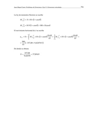Juan Miquel Canet. Problemas de Estructuras. Cap 11: Estructuras reticuladas 791 
La ley de momentos flectores se escribe 
M A  N 10 1 cos  
f C 
M C  10 N 1 cos 10010cos 
f B 
El movimiento horizontal de A se escribe 
u M d C 
M d 
0 10 1 cos 10 10 1 cos 10 
     
           
  N 
EI 
EI 
EI 
f A 
C 
A f B 
500 357,08 9,42478 
2 
2 
0 
1 
   
 
 
 
 
 
 
De donde se obtiene 
 357,08  
N 37,89kN 
9,42478 
 