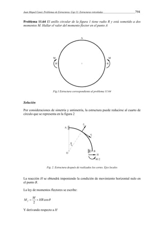 Juan Miquel Canet. Problemas de Estructuras. Cap 11: Estructuras reticuladas 794 
Problema 11.64 El anillo circular de la figura 1 tiene radio R y está sometido a dos 
momentos M. Hallar el valor del momento flector en el punto A 
Fig.1 Estructura correspondiente al problema 11.64 
Solución 
Por consideraciones de simetría y antimetría, la estructura puede reducirse al cuarto de 
círculo que se representa en la figura 2 
Fig. 2. Estructura después de realizados los cortes. Ejes locales 
La reacción H se obtendrá imponiendo la condición de movimiento horizontal nulo en 
el punto B. 
La ley de momentos flectores se escribe: 
M  M  HR  
cos 
f 2 
Y derivando respecto a H 
 