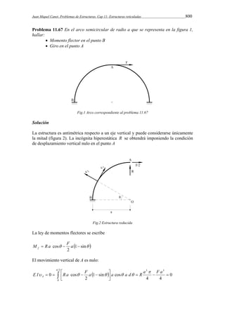 Juan Miquel Canet. Problemas de Estructuras. Cap 11: Estructuras reticuladas 800 
Problema 11.67 En el arco semicircular de radio a que se representa en la figura 1, 
hallar: 
 Momento flector en el punto B 
 Giro en el punto A 
Fig.1 Arco correspondiente al problema 11.67 
Solución 
La estructura es antimétrica respecto a un eje vertical y puede considerarse únicamente 
la mitad (figura 2). La incógnita hiperestática R se obtendrá imponiendo la condición 
de desplazamiento vertical nulo en el punto A 
Fig.2 Estructura reducida 
La ley de momentos flectores se escribe 
M  R a cos  F a  f 
 1 sin  
2 
El movimiento vertical de A es nulo: 
  
E I    R a   F a  
  
a  a d R a F a A 
       
 
2 
0 
3 3 
0 
4 4 
1 sin cos 
2 
0 cos 
 