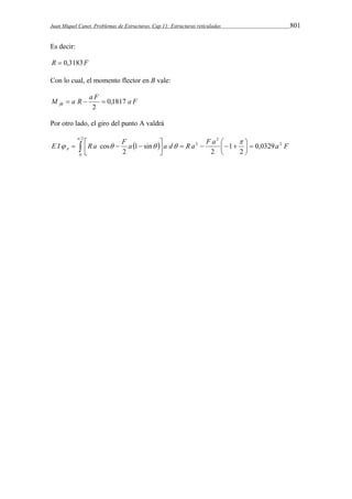 Juan Miquel Canet. Problemas de Estructuras. Cap 11: Estructuras reticuladas 801 
Es decir: 
R  0,3183F 
Con lo cual, el momento flector en B vale: 
M  a R  a F  
0,1817 
a F fB 2 
Por otro lado, el giro del punto A valdrá 
  
E I R a  F a  a d R a F a  
a F A 
     
    
     
 
 
 
2 
0 
2 
2 
2 0,0329 
2 
1 
2 
1 sin 
2 
cos 
 