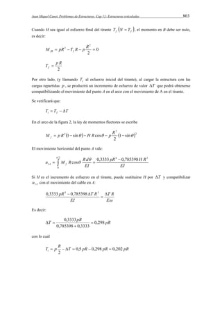 Juan Miquel Canet. Problemas de Estructuras. Cap 11: Estructuras reticuladas 803 
Cuando H sea igual al esfuerzo final del tirante f  f  T N  T , el momento en B debe ser nulo, 
es decir: 
0 
2 
M  pR2 T R  p R  fB f 
2 
T p R f  
2 
Por otro lado, (y llamando i T al esfuerzo inicial del tirante), al cargar la estructura con las 
cargas repartidas p , se producirá un incremento de esfuerzo de valor T que podrá obtenerse 
compatibilizando el movimiento del punto A en el arco con el movimiento de A en el tirante. 
Se verificará que: 
T T T i f    
En el arco de la figura 2, la ley de momentos flectores se escribe 
2 
M  p R 1 sin  H Rcos  p R   f 
   2 
2 1 sin 
2 
El movimiento horizontal del punto A vale: 
 2 
 
pR H R 
u M R R d A f 
  
  
0 
4 3 
1 
cos  
0,3333 0,785398 
EI 
EI 
Si H es el incremento de esfuerzo en el tirante, puede sustituirse H por T y compatibilizar 
A u1 con el movimiento del cable en A: 
pR T R  
T R 
E 
EI 
 
0,3333 4  0,785398 3 
Es decir: 
T 0,3333 pR  
0,298 
pR 0,785398  
0,3333 
  
con lo cual 
T  p R   T  0,5 pR  0,298 pR  
0,202 
pR i 2 
 