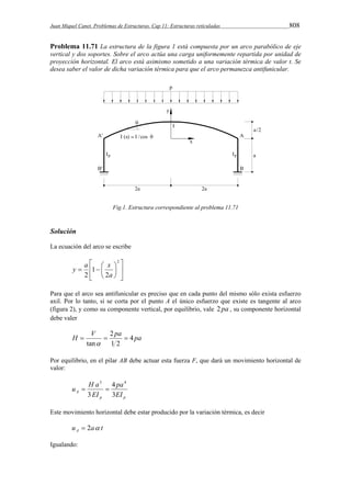 Juan Miquel Canet. Problemas de Estructuras. Cap 11: Estructuras reticuladas 808 
Problema 11.71 La estructura de la figura 1 está compuesta por un arco parabólico de eje 
vertical y dos soportes. Sobre el arco actúa una carga uniformemente repartida por unidad de 
proyección horizontal. El arco está asimismo sometido a una variación térmica de valor t. Se 
desea saber el valor de dicha variación térmica para que el arco permanezca antifunicular. 
Fig.1. Estructura correspondiente al problema 11.71 
Solución 
La ecuación del arco se escribe 
 
  
 
y  a   
x 
1 
2 a 
  
 
 
 
2 
2 
Para que el arco sea antifunicular es preciso que en cada punto del mismo sólo exista esfuerzo 
axil. Por lo tanto, si se corta por el punto A el único esfuerzo que existe es tangente al arco 
(figura 2), y como su componente vertical, por equilibrio, vale 2 pa , su componente horizontal 
debe valer 
H  V  2 
pa  
4 
pa 1 2 
tan 
 
Por equilibrio, en el pilar AB debe actuar esta fuerza F, que dará un movimiento horizontal de 
valor: 
pa 
u H a 
4 
A EI 
p p 
EI 
3 
3 
3 4 
  
Este movimiento horizontal debe estar producido por la variación térmica, es decir 
u a t A  2  
Igualando: 
 