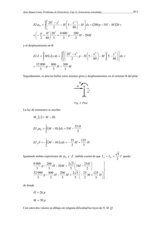 Juan Miquel Canet. Problemas de Estructuras. Cap 11: Estructuras reticuladas 811 
 
 
 
 
EI x H x M dx p H M B 
  
p H p H M 
20 
200 
3 
8 000 
3 
20 
3 
   
2 80 
200 5 20 
80 
5 
2 
20 
3 
20 
0 
2 2 2 
 
    
 
     
 
   
  
  
 
   
y el desplazamiento en B 
 
 
 
 
 
   
 
 
 
 
EI M  x  
y dx x p H x M x dx 
200 
800 
p H M 
3 
3 
32 000 
3 
80 
5 
80 
5 
2 
20 20 
0 
20 
0 
2 2 2 2 
   
 
  
  
  
  
  
 
   
  
  
 
     
Seguidamente, es preciso hallar estos mismos giros y desplazamientos en el extremo B del pilar 
Fig. 3. Pilar 
La ley de momentos se escribe: 
M z M Hz f   
5 
EI M Hz dz 5M 25H A B  
      
0 2 
5 
EI M Hz zdz 25M H A 
       
125 
2 
3 
0   5 queda: 
Igualando ambas expresiones de B  y  , habida cuenta de que I I I A B 2 
 
  
 
  
 
 
 
 
p H M M H 
5 25 
20 2 5 
200 
     
25 
2 5 
200 
800 
     
 
 
 
125 
p H M M H 
3 
2 
5 
3 
3 
8 000 
32 000 
3 
2 
5 
3 
3 
de donde 
H  26 p 
M  50 p 
Con estos dos valores se dibuja sin ninguna dificultad las leyes de N, M, Q. 
 