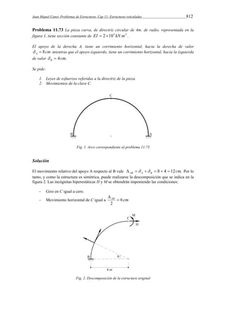 Juan Miquel Canet. Problemas de Estructuras. Cap 11: Estructuras reticuladas 812 
Problema 11.73 La pieza curva, de directriz circular de 4m. de radio, representada en la 
figura 1, tiene sección constante de EI  2105 kN m2 . 
El apoyo de la derecha A, tiene un corrimiento horizontal, hacia la derecha de valor 
cm A   8 mientras que el apoyo izquierdo, tiene un corrimiento horizontal, hacia la izquierda 
de valor 4cm. B   
Se pide: 
1. Leyes de esfuerzos referidas a la directriz de la pieza. 
2. Movimientos de la clave C. 
Fig. 1. Arco correspondiente al problema 11.73 
Solución 
El movimiento relativo del apoyo A respecto al B vale 8 4 12cm. AB A B       Por lo 
tanto, y como la estructura es simétrica, puede realizarse la descomposición que se indica en la 
figura 2. Las incógnitas hiperestáticas H y M se obtendrán imponiendo las condiciones: 
- Giro en C igual a cero. 
- Movimiento horizontal de C igual a AB 6cm 
2 
 
 
Fig. 2. Descomposición de la estructura original 
 