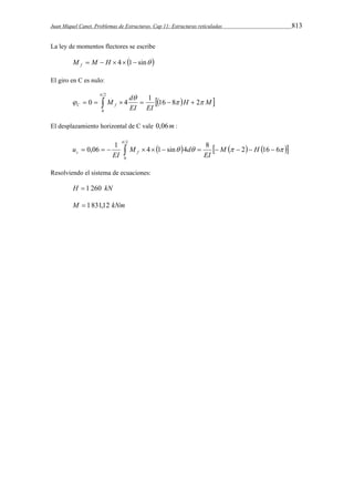 Juan Miquel Canet. Problemas de Estructuras. Cap 11: Estructuras reticuladas 813 
La ley de momentos flectores se escribe 
M  M  H  4 1 sin  f 
El giro en C es nulo: 
2 
 
M d C f 
0 4 1 16 8 2 
          
0 
  
 
 H M 
EI EI 
El desplazamiento horizontal de C vale 0,06m : 
L 
0,06 1 4 1 sin 4 8 2 16 6 
                 
c f M H 
EI 
M d 
EI 
u 
 
    
0 
Resolviendo el sistema de ecuaciones: 
H  1 260 kN 
M  1831,12 kNm 
 