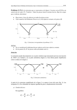 Juan Miquel Canet. Problemas de Estructuras. Cap 11: Estructuras reticuladas 814 
Problema 11.74 En la estructura que se representa en la figura 1 la pieza curva B’CB es un 
semicírculo de radio R  5 metros . Todas las piezas tienen la misma inercia. Bajo las cargas 
que se indican, determinar: 
 Reacciones y leyes de esfuerzos en todas las piezas rectas. 
 Valor numérico del Momento Flector en A y del esfuerzo cortante en la pieza AB. 
Fig. 1. Estructura correspondiente al problema 11.74 
NOTAS: 
 No se considerará la deformación por esfuerzo axil ni por esfuerzo cortante. 
 En los puntos B y B’ las piezas están articuladas entre sí. 
Solución 
La estructura puede descomponerse en su parte simétrica (que únicamente provoca una tracción 
de 30kN en el dintel) y en su parte antimétrica (figura 2). Esta última puede simplificarse 
como se indica en la figura 2. 
Fig. 2. Estructura antimétrica 
A partir de la estructura simplificada de la figura 2 se separa el arco del resto (fig. 3). Las 
incógnitas H y M se obtendrán de imponer igualdad de giros y desplazamiento horizontal. 
a) Estudio del arco 
Por equilibrio: 
Rc M 
c     
H H M 
R 
5 
 
