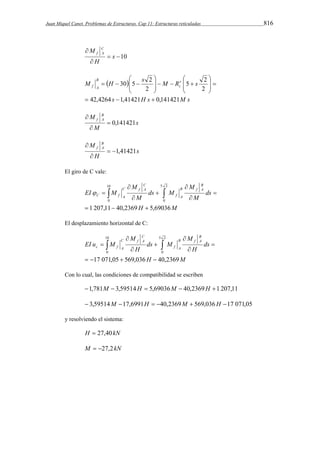 Juan Miquel Canet. Problemas de Estructuras. Cap 11: Estructuras reticuladas 816 
 10 
M C 
 
 
s 
f A 
H 
 
     
 
 
M H s M Rr s 
5 2 
30 5 2 
  
s H s M s 
B 
f A 
42,4264 1,41421 0,141421 
c 
2 
2 
   
   
 
   
 
  
 
 
  
 
s 
M B 
f A  0,141421 
 
M 
 
s 
M B 
f A  1,41421 
 
H 
 
El giro de C vale: 
5 2 
H M 
ds 
M 
M 
ds M 
M 
M 
EI M 
B 
B f A 
f A 
C 
C f A 
C f A 
0 
1 207,11 40,2369 5,69036 
10 
0 
   
 
 
 
 
 
 
    
El desplazamiento horizontal de C: 
5 2 
H M 
ds 
M 
H 
ds M 
M 
H 
EI u M 
B 
B f A 
f A 
C 
C f A 
c f A 
0 
17 071,05 569,036 40,2369 
10 
0 
    
 
 
 
 
 
 
   
Con lo cual, las condiciones de compatibilidad se escriben 
1,781M  3,59514H  5,69036M  40,2369H 1 207,11 
 3,59514M 17,6991H  40,2369M  569,036H 17 071,05 
y resolviendo el sistema: 
H  27,40kN 
M  27,2kN 
 