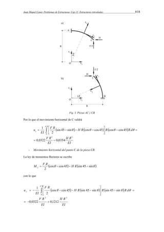 Juan Miquel Canet. Problemas de Estructuras. Cap 11: Estructuras reticuladas 818 
Fig. 3. Piezas AC y CB 
Por lo que el movimiento horizontal de C valdrá 
F R H R R R d 
      
      
sin 45 sin cos cos 45 cos cos 45 
H R 
EI 
F R 
EI 
1 
EI 
uc 
2 
3 3 
4 
0 
0,0322 0,0354 
  
   
 
 
    
- Movimiento horizontal del punto C de la pieza CB. 
La ley de momentos flectores se escribe 
M  F R   H R  f 
cos cos 45 sin 45 sin  
2 
con lo que 
 
      
cos cos 45 sin 45 sin sin 45 sin 
H R 
EI 
 
F R 
EI 
H R R R d 
F R 
1 
EI 
u c 
2 
3 3 
4 
0 
0,0322 0,1212 
   
  
  
   
      
    
 