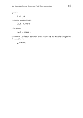 Juan Miquel Canet. Problemas de Estructuras. Cap 11: Estructuras reticuladas 819 
Igualando: 
H  0,411F 
El momento flector en A valdrá 
M  F R f A  0,474 
y en el punto B 
M  F R f B  0,144 
El cortante en C se obtendrá proyectando la suma vectorial de H más F 2 sobre la tangente a la 
directriz de la pieza 
Q F c  0,0629 
 