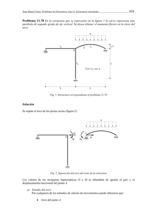 Juan Miquel Canet. Problemas de Estructuras. Cap 11: Estructuras reticuladas 824 
Problema 11.78 En la estructura que se representa en la figura 1 la curva representa una 
parábola de segundo grado de eje vertical. Se desea obtener el momento flector en la clave del 
arco. 
Fig. 1. Estructura correspondiente al problema 11.78 
Solución 
Se separa el arco de las piezas rectas (figura 2) 
Fig. 2. Separación del arco del resto de la estructura 
Los valores de las incógnitas hiperestáticas H y M se obtendrán de igualar el giro y el 
desplazamiento horizontal del punto A. 
a) Estudio del arco 
Por cualquiera de los métodos de cálculo de movimientos puede obtenerse que: 
 Giro del punto A 
 