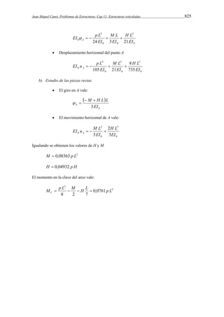 Juan Miquel Canet. Problemas de Estructuras. Cap 11: Estructuras reticuladas 825 
2 
0 
EI    p L  M L 
 
A 0 0 
3 
H L 
0 24 EI 
3 EI 
21EI 
 Desplazamiento horizontal del punto A 
3 
0 
2 
EI u p L A     
0 
0 
4 
8 
H L 
M L 
0 735 
105 EI 
21 EI 
EI 
b) Estudio de las piezas rectas 
 El giro en A vale: 
  
M H L L 
0 3EI 
A 
  
  
 El movimiento horizontal de A vale: 
3 
H L 
0 
2 
EI u M L A    
0 3 
0 
2 
3 EI 
EI 
Igualando se obtienen los valores de H y M 
M  0,08363 p L2 
H  0,04932 p H 
El momento en la clave del arco vale: 
M p L M H L p L C     
2 
2 
0,0761 
8 2 7 
 