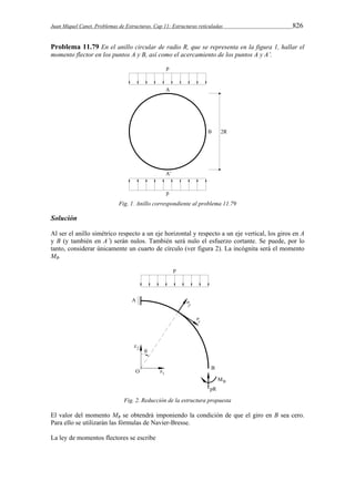 Juan Miquel Canet. Problemas de Estructuras. Cap 11: Estructuras reticuladas 826 
Problema 11.79 En el anillo circular de radio R, que se representa en la figura 1, hallar el 
momento flector en los puntos A y B, así como el acercamiento de los puntos A y A’. 
Fig. 1. Anillo correspondiente al problema 11.79 
Solución 
Al ser el anillo simétrico respecto a un eje horizontal y respecto a un eje vertical, los giros en A 
y B (y también en A’) serán nulos. También será nulo el esfuerzo cortante. Se puede, por lo 
tanto, considerar únicamente un cuarto de círculo (ver figura 2). La incógnita será el momento 
MB. 
Fig. 2. Reducción de la estructura propuesta 
El valor del momento MB se obtendrá imponiendo la condición de que el giro en B sea cero. 
Para ello se utilizarán las fórmulas de Navier-Bresse. 
La ley de momentos flectores se escribe 
 