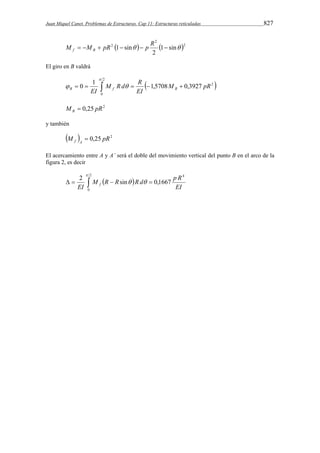 Juan Miquel Canet. Problemas de Estructuras. Cap 11: Estructuras reticuladas 827 
2 
M  M  pR 1 sin  p R   f B 
   2 
2 1 sin 
2 
El giro en B valdrá 
2 
 
M R d R 
0 1 1,5708 0,3927 2 
       
  M pR 
B EI f B 
0 
EI 
M 0,25 pR2 B  
y también 
M  0,25 pR2 f A  
El acercamiento entre A y A’ será el doble del movimiento vertical del punto B en el arco de la 
figura 2, es decir 
2 
M R R R d p R 
       
0 
4 
2  
sin   
0,1667 EI 
EI f 
 