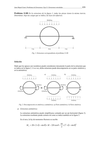 Juan Miquel Canet. Problemas de Estructuras. Cap 11: Estructuras reticuladas 828 
Problema 11.80 En la estructura de la figura 1, todas las piezas tienen la misma inercia. 
Determinar, bajo las cargas que se indica, las leyes de esfuerzos. 
Fig. 1. Estructura correspondiente al problema 11.80 
Solución 
Dado que los apoyos son isostáticos puede considerarse únicamente la parte de la estructura que 
se indica en la figura 2. A su vez, dicha estructura puede descomponerse en su parte simétrica y 
en la antimétrica. 
Fig. 2. Descomposición en simétrica y antimétrica: a) Parte antimétrica. b) Parte simétrica. 
a) Estructura antimétrica 
La estructura antimétrica puede simplificarse cortando por un eje horizontal (figura 3). 
La estructura resultante puede cortarse tal como se indica también en la figura 3. 
En el arco, la ley de momentos flectores se escribe 
M  20 2 1 sin  M  2H cos  10     f 
  22 1 sin 2 
2 
 
