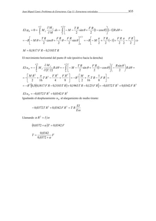Juan Miquel Canet. Problemas de Estructuras. Cap 11: Estructuras reticuladas 835 
  
ds   M  T R  F R   
  
  
R d 
 
    
        
    
 
 
 
M 
    
EI M f 
M 
B f 
      
 
   
 
 
2 2 2 
1 
2 2 
sin 
2 2 
cos 
2 
1 cos 1 
2 
sin 
2 
0 
2 
0 
2 
0 
2 
0 
R M T R F R F R   
    
R M T R F R F R 
 
M  0,1817 F R  0,3183T R 
El movimiento horizontal del punto B vale (positivo hacia la derecha) 
  
2 
R d M T R F R 1 cos R sin 
R d 
M 
  
      
 
    
    
EI u M f 
2 2 
T 
B f 
 
M R T R F R F R R M T R F R 
 
  2 
   0 
3 3 
3 
2 
2 
0 
1 
8 
sin 
 
     
2 16 4 8 2 16 
2 
2 
 
  
 
2     3 3 
 
 
R 0,5 0,1817 F R 0,3183 T R 0,1963 T R 0,125 F R 0,0372 T R 0,0342 
F R 
        
  
 
 
 
 
  
 
 
   
EI u 0,0372T R3 0,0342F R3 B    
Igualando el desplazamiento B u al alargamiento de medio tirante: 
 0,0372T R3  0,0342F R3  T R EI 
E 
Llamando  R2  I  
0,0372  T  0,0342 F 
0,0342 
T F 
 
 
0,0372 
 