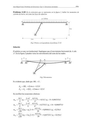 Juan Miquel Canet. Problemas de Estructuras. Cap 11: Estructuras reticuladas 836 
Problema 11.83 En la estructura que se representa en la figura 1, hallar los momentos de 
extremo de barra, así como las leyes de esfuerzos 
Fig.1 Pórtico correspondiente al problema 11.83 
Solución 
El pórtico es una vez traslacional. Supóngase que el movimiento horizontal de A vale 
 . En la figura 2 pueden verse los movimientos del resto de los nudos 
Fig.2 Movimientos 
Es evidente que, dado que  1 BB , 
  sin 1,12 2  BB   bd 
   tan 0,5 1 2   B B   ba bc 
Se escriben las ecuaciones elásticas: 
ba b m E I E I E I 
2 
    
  
 
2 6 
ba 
 0,5 9 0,083333 
6 
6 
8 
6 
3 
2 
 
  b 
bc b m E I E I E I 
2 
    
  
 
2 8 
bc 
 0,375 16 0,046875 
8 
6 
8 
8 
3 
2 
 
  b 
E I E I  
m E I 
bd b d  2      b 
    
  0,8944 0,336 
20 
6 
2 0 
20 
bd 
E I E I  
m E I 
db b d  2      b 
    
  0,4472 0,336 
20 
6 
2 0 
20 
bd 
 