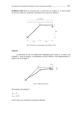 Juan Miquel Canet. Problemas de Estructuras. Cap 11: Estructuras reticuladas 847 
Problema 11.86 Dada la estructura que se representa en la figura 1, se desea hallar 
las leyes de esfuerzos, utilizando el método de las ecuaciones elásticas. 
Fig.1 Estructura correspondiente al problema 11.86 
Solución 
La estructura es una vez traslacional. Supóngase que el punto C se mueve una 
cantidad  hacia la derecha. La deformada (sin giro) debida a este desplazamiento  
puede verse en la figura 2. 
Fig.2. Deformada sin giro 
De acuerdo con la figura 2: 
  BC 
  2 AB 
Con lo cual, si se escriben las ecuaciones elásticas: 
 