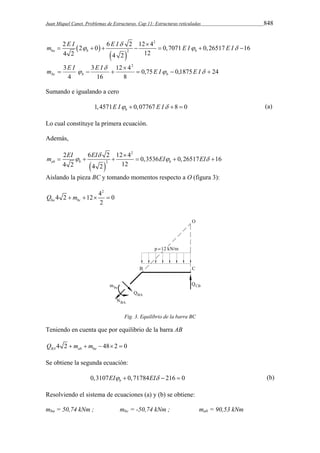 Juan Miquel Canet. Problemas de Estructuras. Cap 11: Estructuras reticuladas 848 
m E I E I E I E I  
2 2 0 6 2 12 4 0,7071 0,26517 16 
4 2 4 2 12 
    
2 
   
ba b b 
2 
 
       
m E I  E I E I E I bc b b 
0,75 0,1875 24 
3 2 
12 4 
8 
16 
3 
4 
   
 
 
     
Sumando e igualando a cero 
1,4571 0,07767 8 0 b E I  E I   (a) 
Lo cual constituye la primera ecuación. 
Además, 
m EI EI EI EI  
2 6 2 1240,3536 0,26517 16 
4 2 4 2 12 
   
  
2 
ab b b 
2 
 
      
Aislando la pieza BC y tomando momentos respecto a O (figura 3): 
42 4 2 12 0 
ba bc 2 Q  m    
Fig. 3. Equilibrio de la barra BC 
Teniendo en cuenta que por equilibrio de la barra AB 
4 2 48 2 0 BA ab ba Q  m  m    
Se obtiene la segunda ecuación: 
0,3107 0,71784 216 0 b EI  EI   (b) 
Resolviendo el sistema de ecuaciones (a) y (b) se obtiene: 
mba = 50,74 kNm ; mbc = -50,74 kNm ; mab = 90,53 kNm 
 