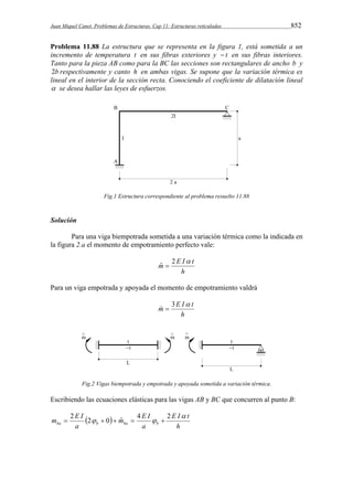 Juan Miquel Canet. Problemas de Estructuras. Cap 11: Estructuras reticuladas 852 
Problema 11.88 La estructura que se representa en la figura 1, está sometida a un 
incremento de temperatura t en sus fibras exteriores y  t en sus fibras interiores. 
Tanto para la pieza AB como para la BC las secciones son rectangulares de ancho b y 
2b respectivamente y canto h en ambas vigas. Se supone que la variación térmica es 
lineal en el interior de la sección recta. Conociendo el coeficiente de dilatación lineal 
 se desea hallar las leyes de esfuerzos. 
Fig.1 Estructura correspondiente al problema resuelto 11.88 
Solución 
Para una viga biempotrada sometida a una variación térmica como la indicada en 
la figura 2.a el momento de empotramiento perfecto vale: 
m ˆ  
2 E I  t 
h 
Para un viga empotrada y apoyada el momento de empotramiento valdrá 
 m   
3 E I t 
h 
Fig.2 Vigas biempotrada y empotrada y apoyada sometida a variación térmica. 
Escribiendo las ecuaciones elásticas para las vigas AB y BC que concurren al punto B: 
m E I   
ba b ba b 
E I t 
h 
m E I 
a 
a 
 
 2 2  0  ˆ  4   2 
 