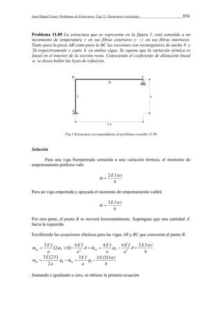 Juan Miquel Canet. Problemas de Estructuras. Cap 11: Estructuras reticuladas 854 
Problema 11.89 La estructura que se representa en la figura 1, está sometida a un 
incremento de temperatura t en sus fibras exteriores y  t en sus fibras interiores. 
Tanto para la pieza AB como para la BC las secciones son rectangulares de ancho b y 
2b respectivamente y canto h en ambas vigas. Se supone que la variación térmica es 
lineal en el interior de la sección recta. Conociendo el coeficiente de dilatación lineal 
 se desea hallar las leyes de esfuerzos. 
Fig.1 Estructura correspondiente al problema resuelto 11.89 
Solución 
Para una viga biempotrada sometida a una variación térmica, el momento de 
empotramiento perfecto vale: 
m ˆ  
2 E I  t 
h 
Para un viga empotrada y apoyada el momento de empotramiento valdrá 
 m   
3 E I t 
h 
Por otra parte, el punto B se moverá horizontalmente. Supóngase que una cantidad  
hacia la izquierda. 
Escribiendo las ecuaciones elásticas para las vigas AB y BC que concurren al punto B: 
m E I   
ba b ba b 
E I t 
h 
E I 
a 
m E I 
a 
E I 
a 
a 
 
2 2 0 6  ˆ 4  6  2 
2 2        
3 2  3 3 (2 ) 
E I E I E I t m m 
bc 2 b bc b 
a a h 
 
       
Sumando e igualando a cero, se obtiene la primera ecuación 
 