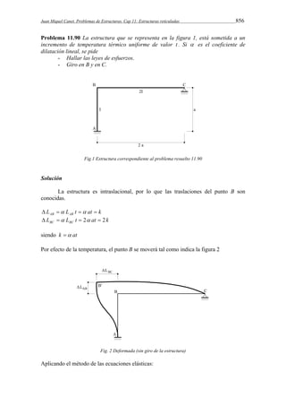 Juan Miquel Canet. Problemas de Estructuras. Cap 11: Estructuras reticuladas 856 
Problema 11.90 La estructura que se representa en la figura 1, está sometida a un 
incremento de temperatura térmico uniforme de valor t . Si  es el coeficiente de 
dilatación lineal, se pide 
- Hallar las leyes de esfuerzos. 
- Giro en B y en C. 
Fig.1 Estructura correspondiente al problema resuelto 11.90 
Solución 
La estructura es intraslacional, por lo que las traslaciones del punto B son 
conocidas. 
L L t at k AB AB     
L L t at k BC BC    2  2 
siendo k  at 
Por efecto de la temperatura, el punto B se moverá tal como indica la figura 2 
Fig. 2 Deformada (sin giro de la estructura) 
Aplicando el método de las ecuaciones elásticas: 
 