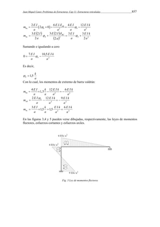 Juan Miquel Canet. Problemas de Estructuras. Cap 11: Estructuras reticuladas 857 
 
m 2 E I 2 0 6 E I 4 E I 12 
E I k 
AB   2 2 
       
ba b b 
a a a a 
    
 
m E I E I 
b 
3 3 
E I 
3 2 
E I k 
 2 2 2 
2 
3 2 
2 
a 
a 
a 
a 
BC 
  
    
bc b Sumando e igualando a cero 
E I k 
2 
E I 
0 7 10,5 
a 
b    
a 
Es decir, 
k 
  1,5 
b a 
Con lo cual, los momentos de extremo de barra valdrán: 
m E I k E I k E I k 
 4  1,5  12  
6 ba 
2 2 
a a a a 
E I 
2 12 9 
E I k 
E I k 
m b 
ab     
2 2 
a 
a 
a 
 
m  E I  k 
 E I k 
 
bc 3 1,5 1,5 6 
E I k 
2 2 
a 
a 
a 
a 
En las figuras 3,4 y 5 pueden verse dibujadas, respectivamente, las leyes de momentos 
flectores, esfuerzos cortantes y esfuerzos axiles. 
Fig. 3 Ley de momentos flectores 
 