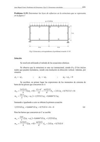 Juan Miquel Canet. Problemas de Estructuras. Cap 11: Estructuras reticuladas 859 
Problema 11.91 Determinar las leyes de esfuerzos en la estructura que se representa 
en la figura 1 
Fig.1 Estructura correspondiente al problema resuelto 11.91 
Solución 
Se resolverá utilizando el método de las ecuaciones elásticas. 
Se observa que la estructura es una vez trasnacional, siendo B y D los inicios 
nudos que pueden trasladarse, siendo esta traslación en dirección vertical. Además, por 
simetría 
A A'    ; C C'    ;   0 B D   
Se escriben, en primer lugar las expresiones de los momentos de extrema de 
barra de las piezas que concurren en A: 
     
2 
    
m  E I    E I  E I E I ab a ab a 
2 0,75 16 
6 2 
4 
2 0 12 4 
12 
2 2 
4 
2 
 
m  2 E I  2     1,3333E I  
0,66667 E I 
ac a C a C 3 
Sumando e igualando a cero se obtiene la primera ecuación 
3,3333EI  0,66667 EI  0,75EI 16  0 a c (a) 
Para las barras que concurren en C se escribe 
m  2 EI  2     0,66667 EI  
1,3333EI 
ca c a a c 3 
m E  I   2  0  6 E 2 
I   2 EI 0,75 
EI cd c cd c 2      
4 
2 2 
4 
 