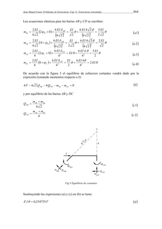 Juan Miquel Canet. Problemas de Estructuras. Cap 11: Estructuras reticuladas 864 
Las ecuaciones elásticas para las barras AB y CD se escriben: 
m  EI 2  0  6 
EI AB  EI  6 EI 4 2 
 
 5 
EI 
ba B a1 
     
   
 
 
2 2 
4 2 
4 2 2 
2 
4 2 
2 2 
m  EI 0   6 
EI  
AB  EI  6 EI 4 2 
 EI 
ab B a 2 
     
   
 
 
2 
2 
4 2 
4 2 2 2 
2 
4 2 
2 2 
EI  EI  
 
m   
   CD 
 EI  
 6 EI 4 
 EI 
 
cd C a 3 
2 
5 
4 
4 
6 
2 0 
4 
2 
2 2 
EI  
m EI  CD EI 6 EI 4 
2 
EI 
dc C    
 
 
4 
4 2 
6 
0 
4 
2 
2 2       a 4 
De acuerdo con la figura 3 el equilibrio de esfuerzos cortantes vendrá dado por la 
expresión (tomando momentos respecto a I): 
4  4 2  4    0 AB CD ba cd F Q Q m m b 
y por equilibrio de las barras AB y DC 
Q m m 
ab ba 
4 2 
AB 
 
 
c1 
cd dc 
4 
CD 
m m 
Q 
 
 
c 2 
Fig.3 Equilibrio de cortantes 
Sustituyendo las expresiones (a) y (c) en (b) se tiene: 
E I  0,334735F d  
 