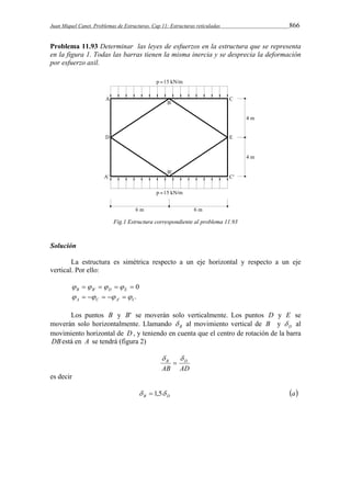 Juan Miquel Canet. Problemas de Estructuras. Cap 11: Estructuras reticuladas 866 
Problema 11.93 Determinar las leyes de esfuerzos en la estructura que se representa 
en la figura 1. Todas las barras tienen la misma inercia y se desprecia la deformación 
por esfuerzo axil. 
Fig.1 Estructura correspondiente al problema 11.93 
Solución 
La estructura es simétrica respecto a un eje horizontal y respecto a un eje 
vertical. Por ello: 
 '    0 B B D E     
A C A' C'       
Los puntos B y B' se moverán solo verticalmente. Los puntos D y E se 
moverán solo horizontalmente. Llamando B  al movimiento vertical de B y D  al 
movimiento horizontal de D, y teniendo en cuenta que el centro de rotación de la barra 
DBestá en A se tendrá (figura 2) 
B D   
 
AB AD 
es decir 
B D   1,5 a 
 