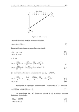 Juan Miquel Canet. Problemas de Estructuras. Cap 11: Estructuras reticuladas 868 
Fig.4. Parte de la estructura 
Tomando momentos respecto al punto A se obtiene; 
  270  0 B D M M c 
La expresión anterior puede desarrollarse escribiendo 
D da db M  m  m d1 
B ba bd M  m  m d 2 
A su vez 
m E I  E I  E I  E I  
0 6 
  da a D a D 
8 
3 
4 2 
4 
2 
2      
e1 
m E I  0 0  6 
E I  0,208E I 
db BD D 2 
2 2 2 2 
4 6 
4 6 
 
 
  
 
 
e2 
(en la expresión anterior se ha tenido en cuenta que BD D   1,8028 ) 
m 2 E I 0 15 6 
2 
E I E I  E I  
  B 
a D 
ba a 
 
 
4 
45 
36 3 
6 
12 
6 
    
 
   
e3 
bd db m  m e4 
Sustituyendo las expresiones anteriores en (d) y éstas a su vez en ( c ) se obtiene 
0,8333 1,041  315 a D E I E I  f  
Las expresiones (b) y (f) forman un sistema de dos ecuaciones con dos 
incógnitas. Resolviendo: 
 200,72 a E I g1 
 463,27 D E I g2 
 