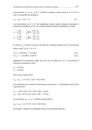 Juan Miquel Canet. Problemas de Estructuras. Cap 11: Estructuras reticuladas 871 
Los momentos db m y bd m en B y D deben ser iguales ya que el giro en D y en B es 
nulo. Por equilibrio de momentos: 
1 2 m m 1,5F F db bd    i 
Los movimientos en B y D del cuadrilátero interior pueden obtenerse aplicando el 
teorema de Castigliano. Si W es la energía elástica de todo el cuadrilátero se tendrá 
v  W  
M M 
ds 1 1 
2 2 
f 
   
  
B f 
F FE I 
1 1 
v  W  
M M 
ds 1 1 
2 2 
f 
   
  
D f 
F FE I 
2 2 
El término 
1 proviene de que el teorema de Castigliano proporciona el movimiento 
2 
relativo entre B y B' y D y E . 
1 2 10,8166 7,21108 B E I v  F  F  j1 
1 2 7,21108 4,807 D E I v   F  F  j2 
Igualando los movimientos dados por h con los dados por  j, y resolviendo el 
sistema de ecuaciones se tiene 
F 79,70 kN 1  
F 23,18kN 2  
Con lo cual, a partir de i 
m m kNm ab bd   1,5 79,7  23,18  96,37 
Los momentos en los extremos de barra que concurren en A se obtendrán a partir de las 
expresiones h 
m kNm ac  0,9 79,70  0,4 23,18 108  27 
m kNm aa 0,9 79,70 0,4 23,18 108 27 '        
Los momentos db m y bd m se obtienen a partir de i 
m m kNm bd db   1,5 79,70  23,18  96,37 
En la figura 7 pueden verse dibujadas las leyes de momentos flectores 
 